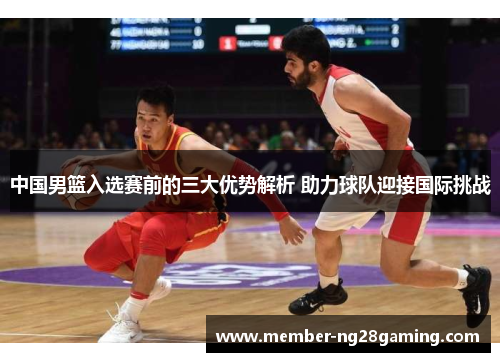 中国男篮入选赛前的三大优势解析 助力球队迎接国际挑战