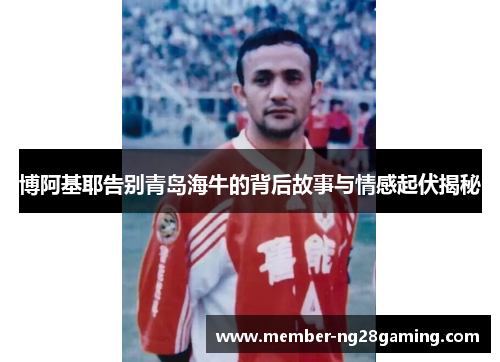博阿基耶告别青岛海牛的背后故事与情感起伏揭秘