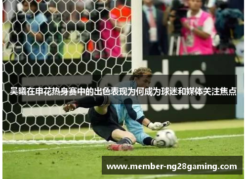 吴曦在申花热身赛中的出色表现为何成为球迷和媒体关注焦点