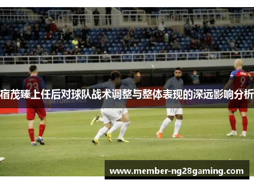 宿茂臻上任后对球队战术调整与整体表现的深远影响分析