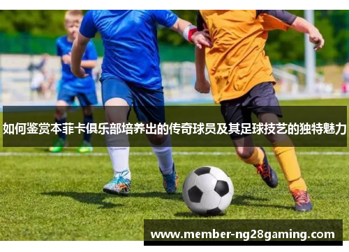 如何鉴赏本菲卡俱乐部培养出的传奇球员及其足球技艺的独特魅力