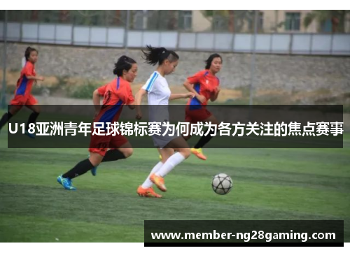 U18亚洲青年足球锦标赛为何成为各方关注的焦点赛事