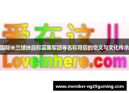 国际米兰球迷自称蓝黑军团等名称背后的意义与文化传承