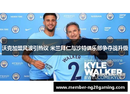 沃克加盟风波引热议 米兰拜仁与沙特俱乐部争夺战升级