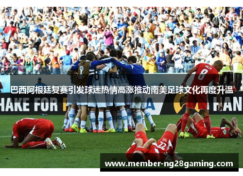 巴西阿根廷复赛引发球迷热情高涨推动南美足球文化再度升温