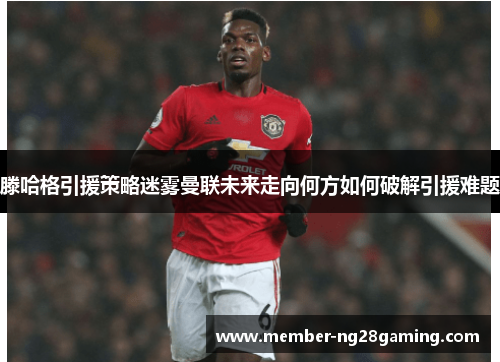 滕哈格引援策略迷雾曼联未来走向何方如何破解引援难题