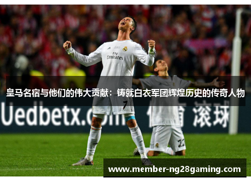 皇马名宿与他们的伟大贡献：铸就白衣军团辉煌历史的传奇人物