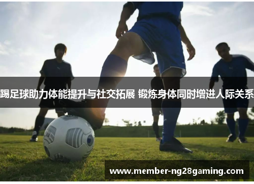 踢足球助力体能提升与社交拓展 锻炼身体同时增进人际关系
