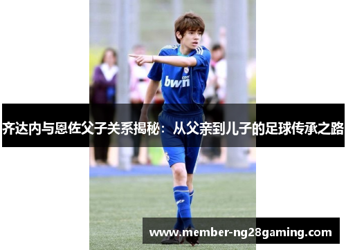 齐达内与恩佐父子关系揭秘：从父亲到儿子的足球传承之路