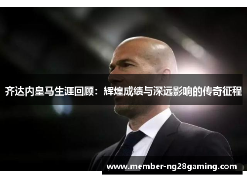 齐达内皇马生涯回顾：辉煌成绩与深远影响的传奇征程