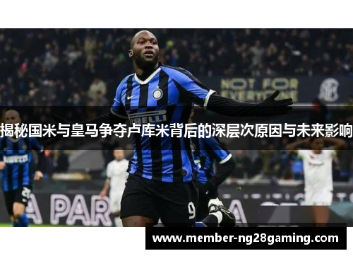 揭秘国米与皇马争夺卢库米背后的深层次原因与未来影响 揭秘国米与皇马争夺卢库米背后的深层次原因与未来影响