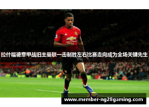 拉什福德意甲战旧主曼联一击制胜左右比赛走向成为全场关键先生