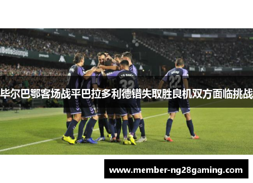 毕尔巴鄂客场战平巴拉多利德错失取胜良机双方面临挑战 毕尔巴鄂客场战平巴拉多利德错失取胜良机双方面临挑战