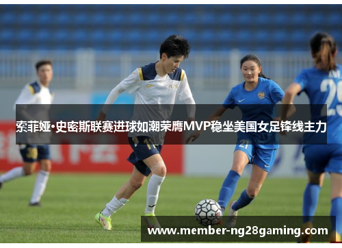 索菲娅·史密斯联赛进球如潮荣膺MVP稳坐美国女足锋线主力