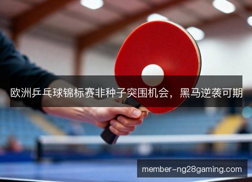 欧洲乒乓球锦标赛非种子突围机会，黑马逆袭可期